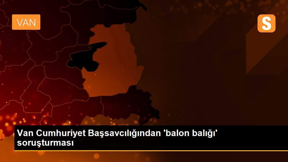 Van Cumhuriyet Başsavcılığından \'balon balığı\' soruşturması