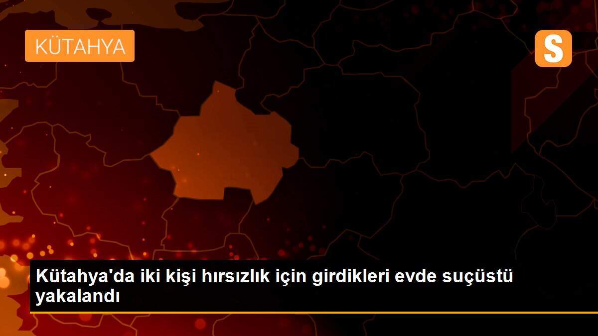 Kütahya\'da iki kişi hırsızlık için girdikleri evde suçüstü yakalandı