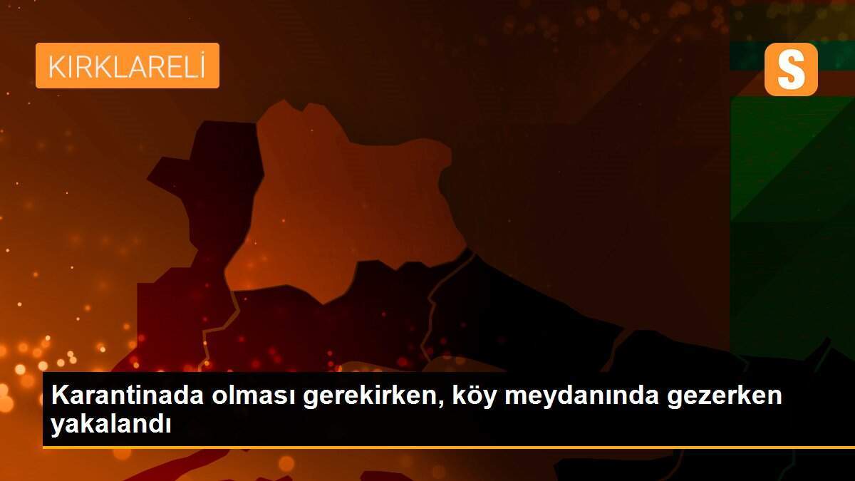 Karantinada olması gerekirken, köy meydanında gezerken yakalandı