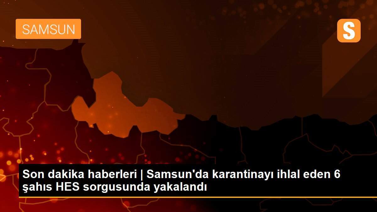 Son dakika haberleri | Samsun\'da karantinayı ihlal eden 6 şahıs HES sorgusunda yakalandı