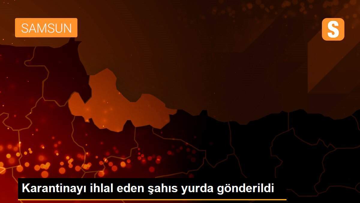 Karantinayı ihlal eden şahıs yurda gönderildi