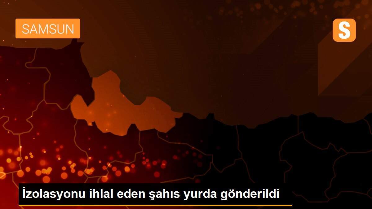 İzolasyonu ihlal eden şahıs yurda gönderildi