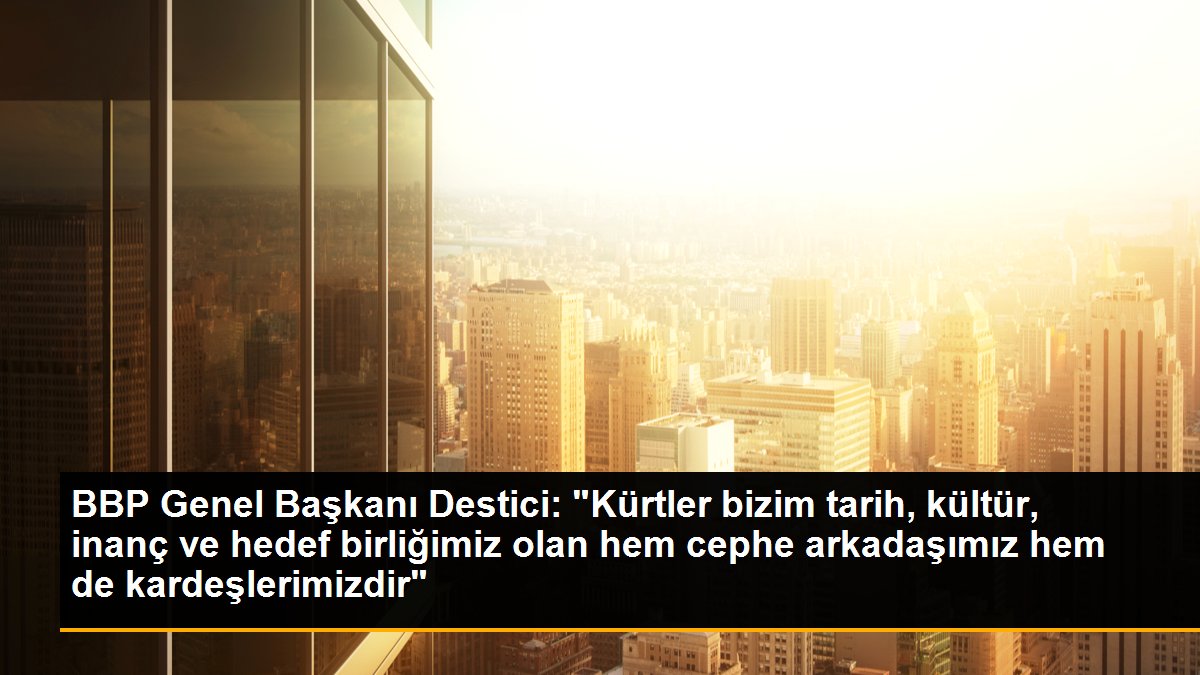 BBP Genel Başkanı Destici: "Kürtler bizim tarih, kültür, inanç ve hedef birliğimiz olan hem cephe arkadaşımız hem de kardeşlerimizdir"