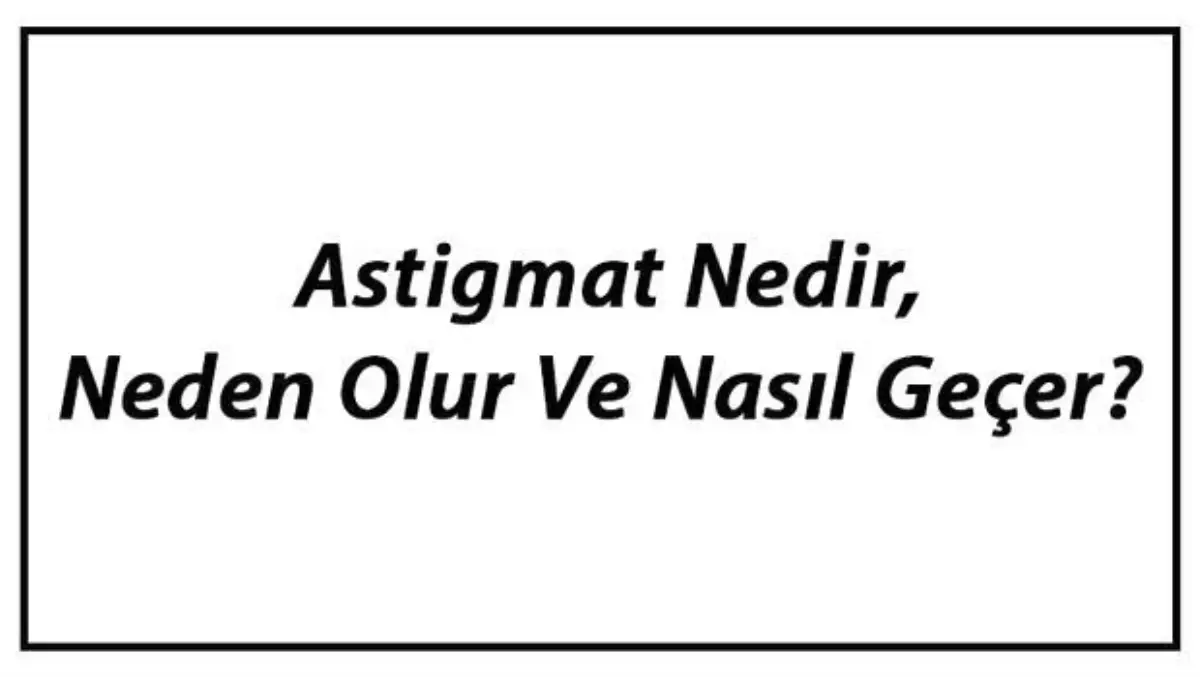 Astigmat Nedir, Neden Olur ve Nasıl Geçer? Astigmat Belirtileri, Dereceleri ve Tedavisi