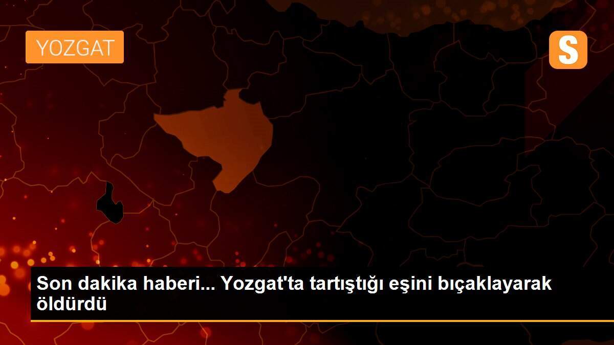Son dakika haberi... Yozgat\'ta tartıştığı eşini bıçaklayarak öldürdü