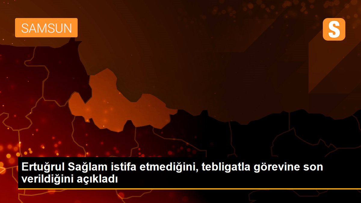 Ertuğrul Sağlam istifa etmediğini, tebligatla görevine son verildiğini açıkladı