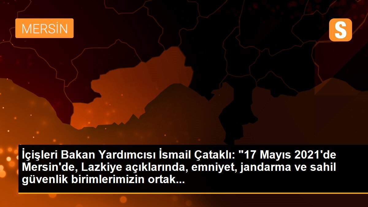 İçişleri Bakan Yardımcısı İsmail Çataklı: "17 Mayıs 2021\'de Mersin\'de, Lazkiye açıklarında, emniyet, jandarma ve sahil güvenlik birimlerimizin ortak...