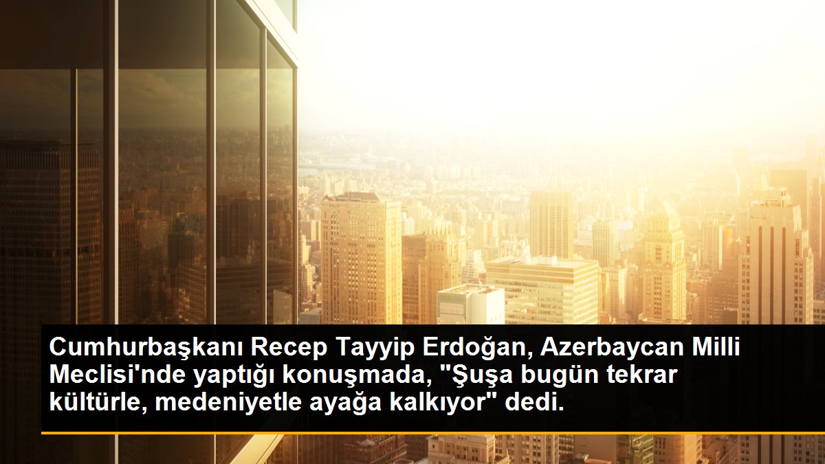 Cumhurbaşkanı Recep Tayyip Erdoğan, Azerbaycan Milli Meclisi\'nde yaptığı konuşmada, "Şuşa bugün tekrar kültürle, medeniyetle ayağa kalkıyor" dedi.