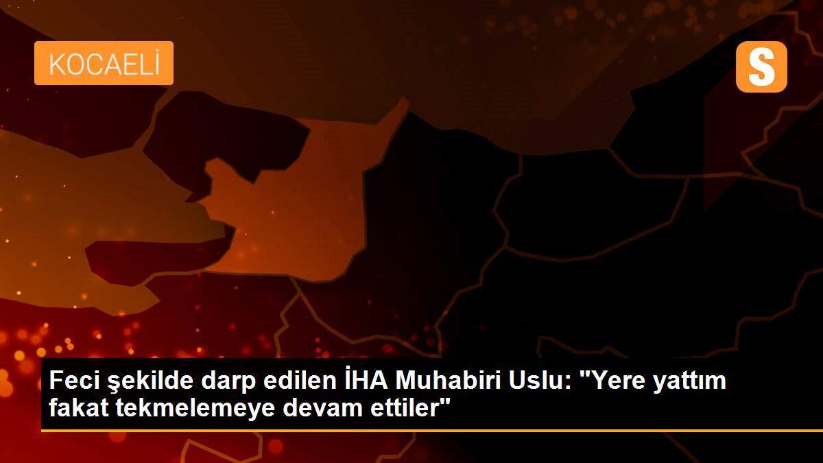 Feci şekilde darp edilen İHA Muhabiri Uslu: "Yere yattım fakat tekmelemeye devam ettiler"