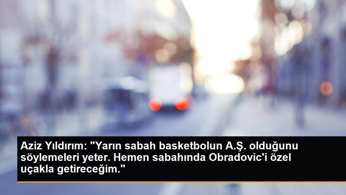 Aziz Yıldırım: "Yarın sabah basketbolun A.Ş. olduğunu söylemeleri yeter. Hemen sabahında Obradovic\'i özel uçakla getireceğim."