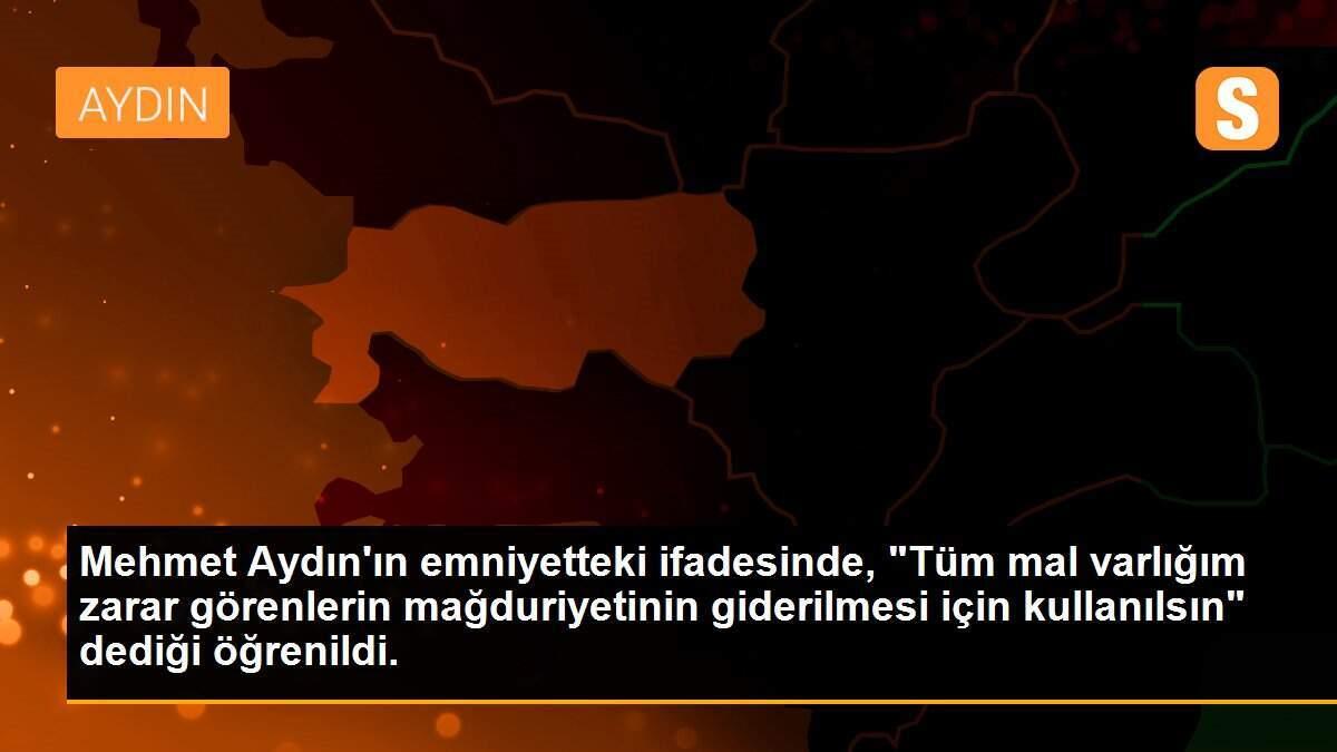 Mehmet Aydın\'ın emniyetteki ifadesinde, "Tüm mal varlığım zarar görenlerin mağduriyetinin giderilmesi için kullanılsın" dediği öğrenildi.