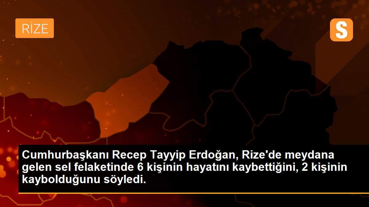 Cumhurbaşkanı Recep Tayyip Erdoğan, Rize\'de meydana gelen sel felaketinde 6 kişinin hayatını kaybettiğini, 2 kişinin kaybolduğunu söyledi.