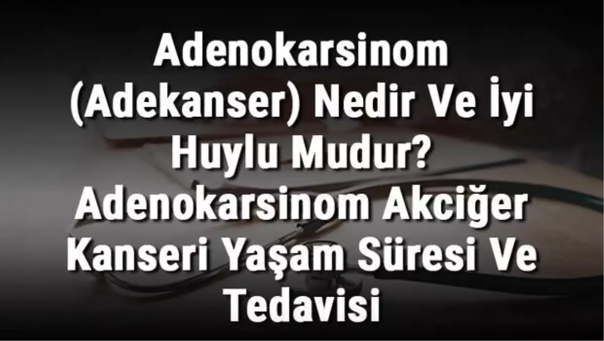 Adenokarsinom (Adekanser) Nedir ve İyi Huylu Mudur? Adenokarsinom Akciğer Kanseri Yaşam Süresi ve Tedavisi