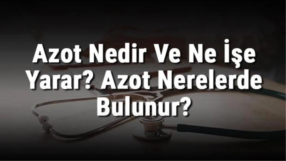 Azot Nedir ve Ne İşe Yarar? Azot Nerelerde Bulunur? Azot Elemeti Özellikleri, Atom Numarası ve Kullanım Alanları