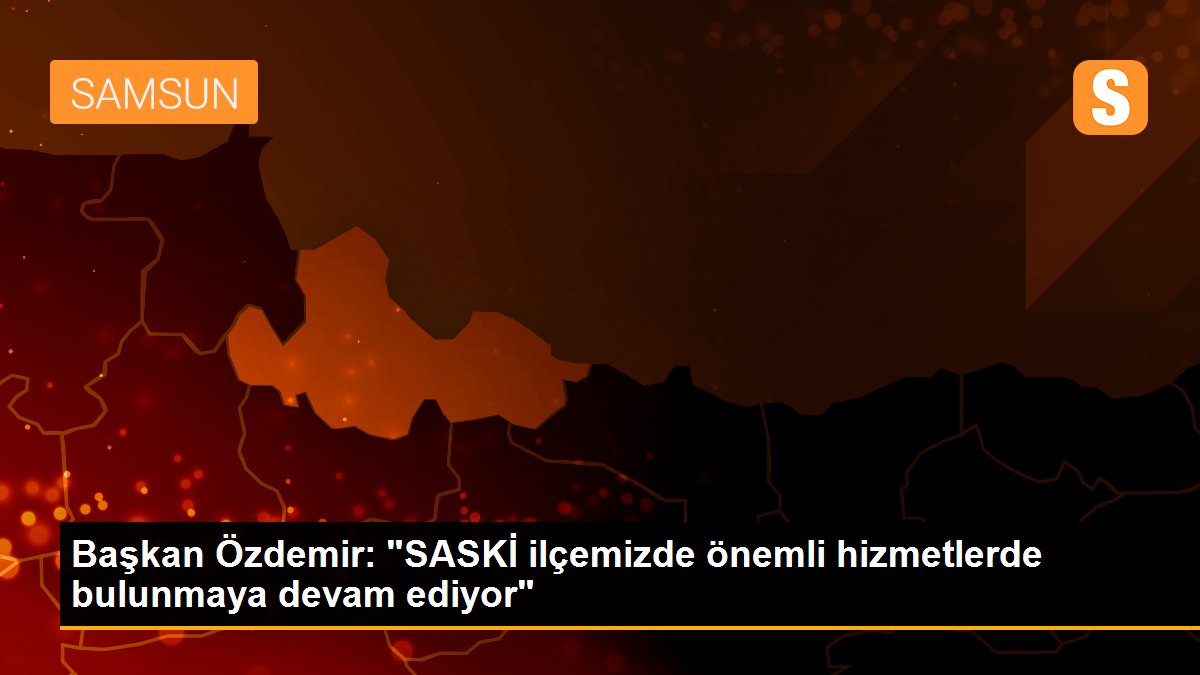 Başkan Özdemir: "SASKİ ilçemizde önemli hizmetlerde bulunmaya devam ediyor"