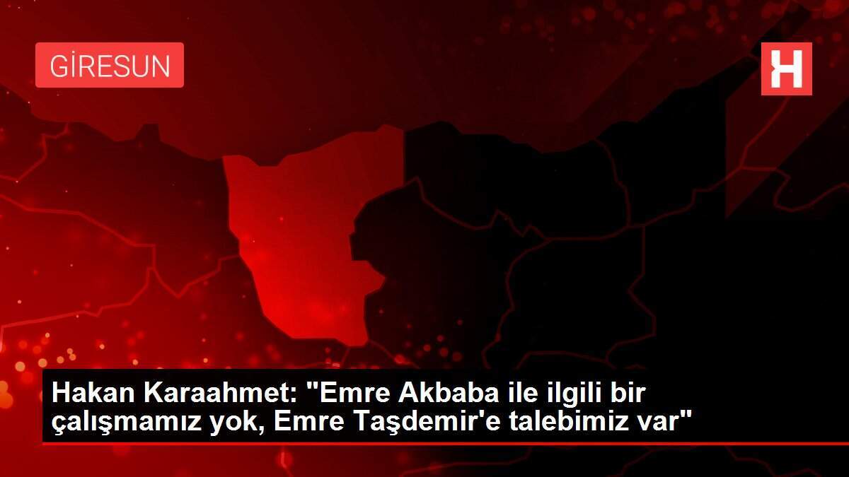 Hakan Karaahmet: 'Emre Akbaba ile ilgili bir çalışmamız yok, Emre Taşdemir'e talebimiz var'