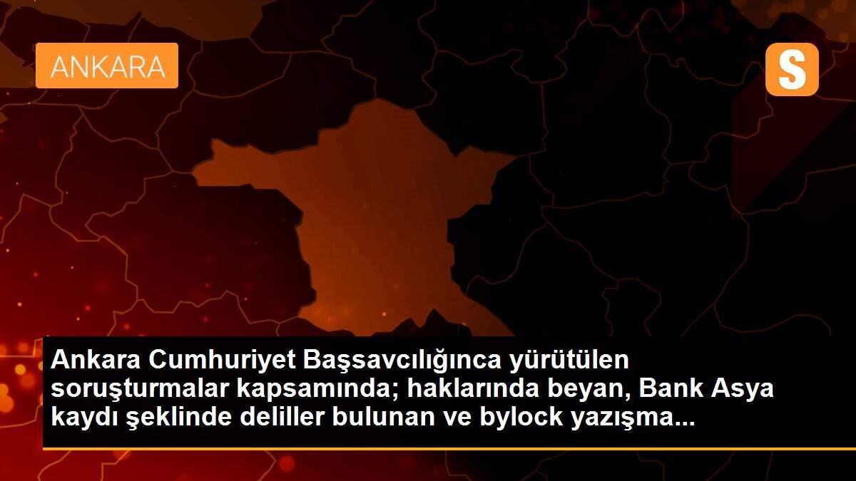 Ankara Cumhuriyet Başsavcılığınca yürütülen soruşturmalar kapsamında; haklarında beyan, Bank Asya kaydı şeklinde deliller bulunan ve bylock yazışma...