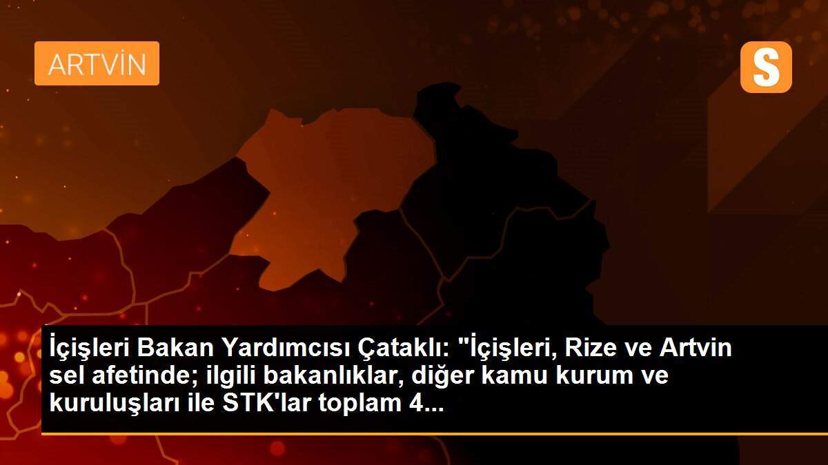İçişleri Bakan Yardımcısı Çataklı: "İçişleri, Rize ve Artvin sel afetinde; ilgili bakanlıklar, diğer kamu kurum ve kuruluşları ile STK\'lar toplam 4...