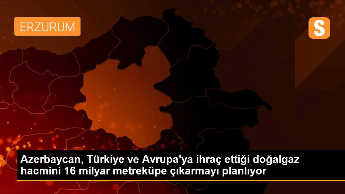 Azerbaycan, Türkiye ve Avrupa\'ya ihraç ettiği doğalgaz hacmini 16 milyar metreküpe çıkarmayı planlıyor