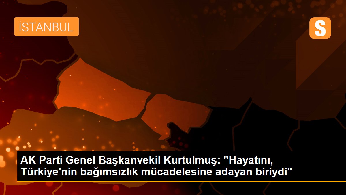 AK Parti Genel Başkanvekil Kurtulmuş: "Hayatını, Türkiye\'nin bağımsızlık mücadelesine adayan biriydi"