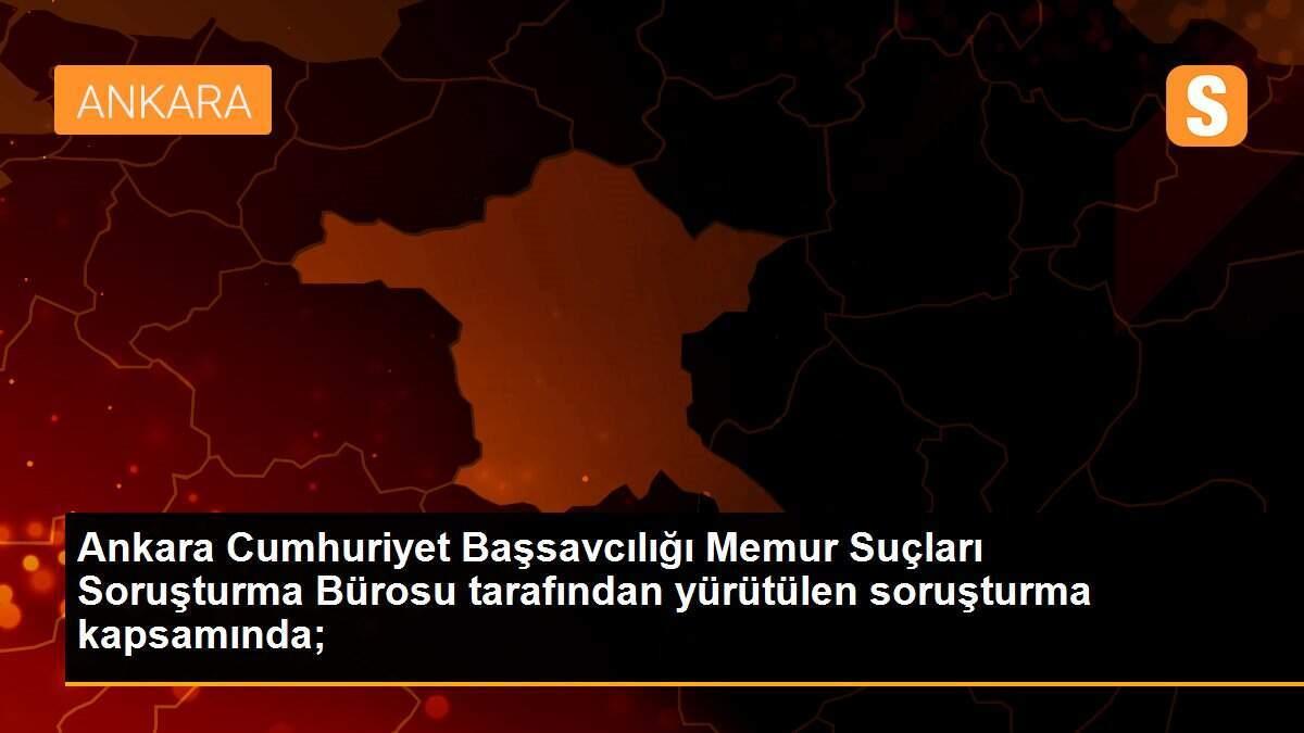 Ankara Cumhuriyet Başsavcılığı Memur Suçları Soruşturma Bürosu tarafından yürütülen soruşturma kapsamında;