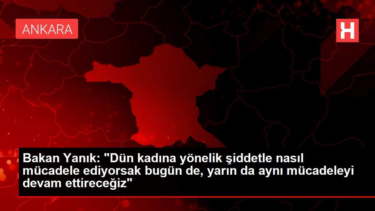 Bakan Yanık: 'Dün kadına yönelik şiddetle nasıl mücadele ediyorsak bugün de, yarın da aynı mücadeleyi devam ettireceğiz'