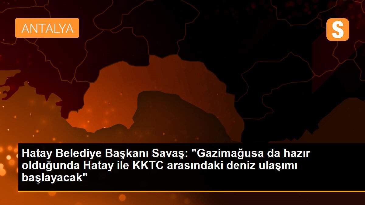 Hatay Belediye Başkanı Savaş: "Gazimağusa da hazır olduğunda Hatay ile KKTC arasındaki deniz ulaşımı başlayacak"