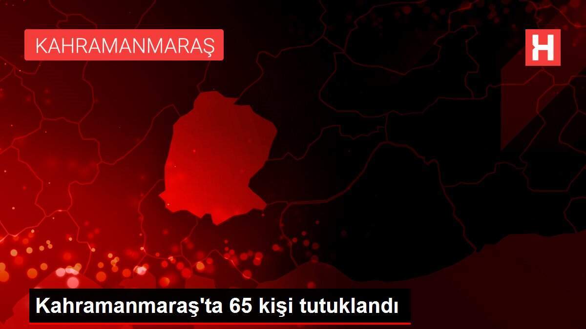 Kahramanmaraş'ta 65 kişi tutuklandı