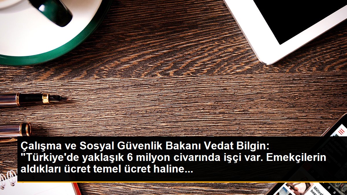 Çalışma ve Sosyal Güvenlik Bakanı Vedat Bilgin: "Türkiye\'de yaklaşık 6 milyon civarında işçi var. Emekçilerin aldıkları ücret temel ücret haline...