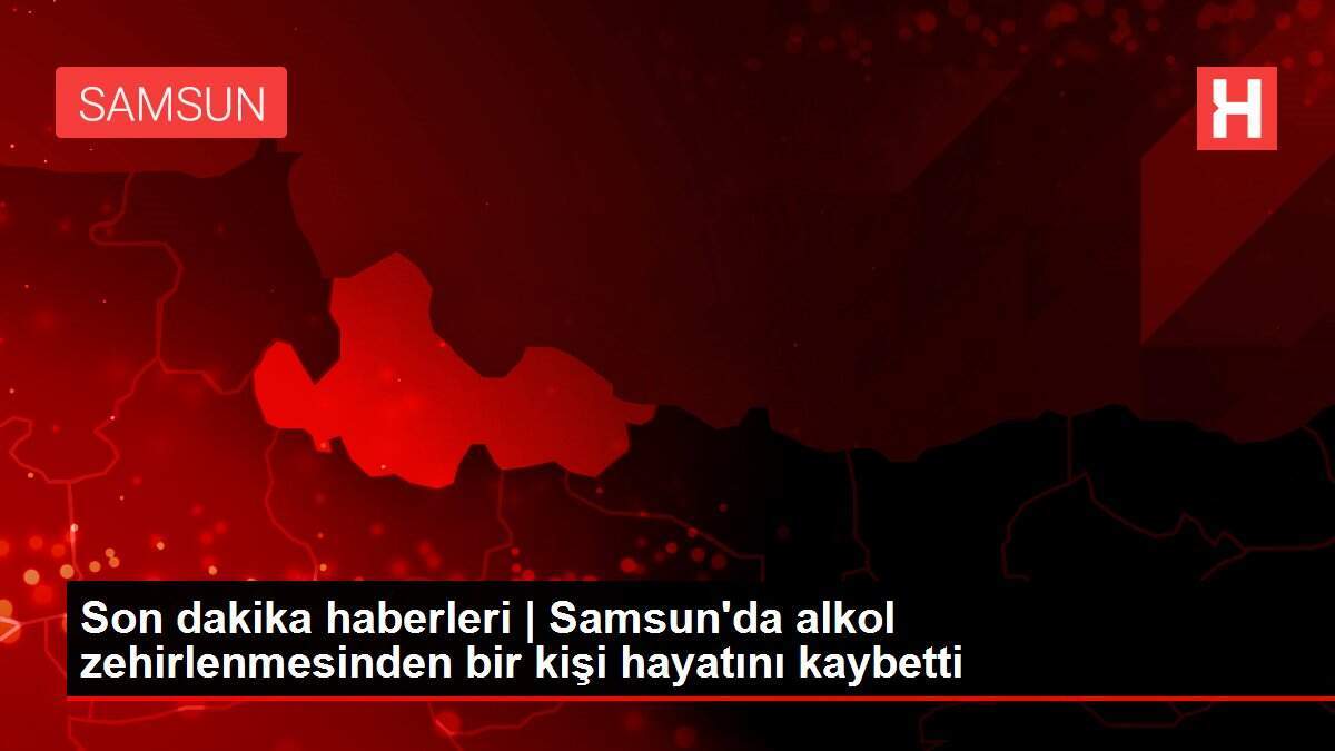 Son dakika haberleri | Samsun'da alkol zehirlenmesinden bir kişi hayatını kaybetti