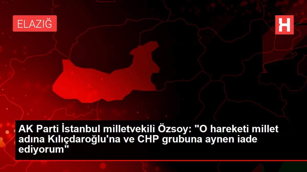 AK Parti İstanbul milletvekili Özsoy: 'O hareketi millet adına Kılıçdaroğlu'na ve CHP grubuna aynen iade ediyorum'