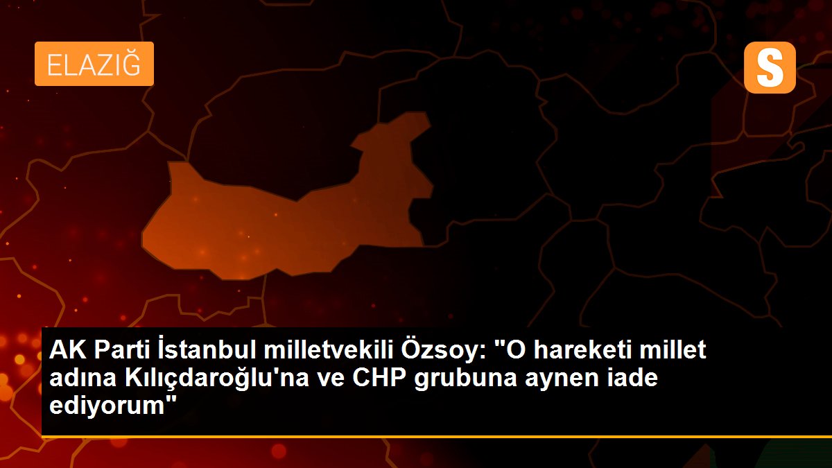 AK Parti İstanbul milletvekili Özsoy: "O hareketi millet adına Kılıçdaroğlu\'na ve CHP grubuna aynen iade ediyorum"