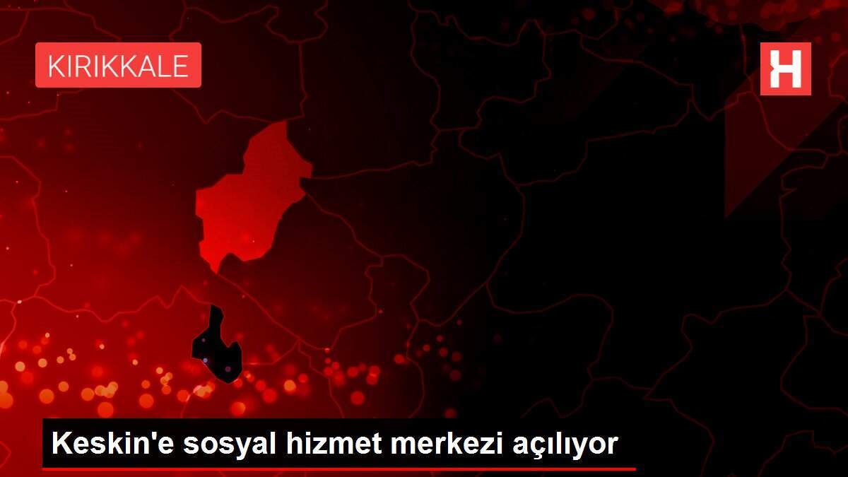 Keskin'e sosyal hizmet merkezi açılıyor