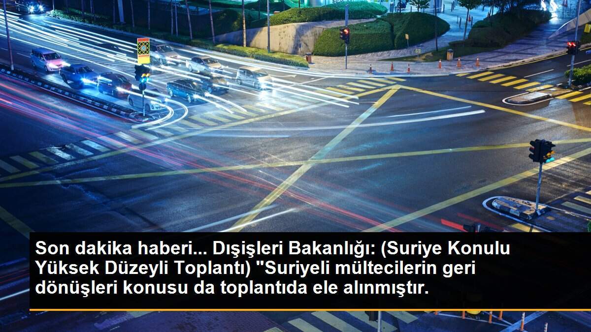 Dışişleri: Suriye Konulu Yüksek Düzeyli Toplantı\'da mültecilerin geri dönüşleri ele alındı