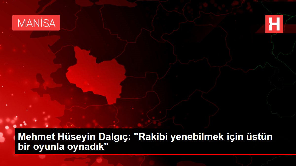 Mehmet Hüseyin Dalgıç: 'Rakibi yenebilmek için üstün bir oyunla oynadık'
