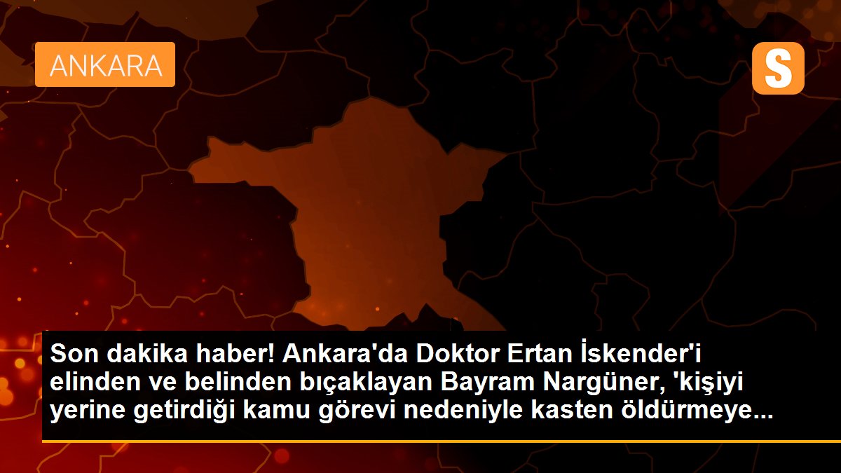 Son dakika haber! Ankara\'da Doktor Ertan İskender\'i elinden ve belinden bıçaklayan Bayram Nargüner, \'kişiyi yerine getirdiği kamu görevi nedeniyle kasten öldürmeye...