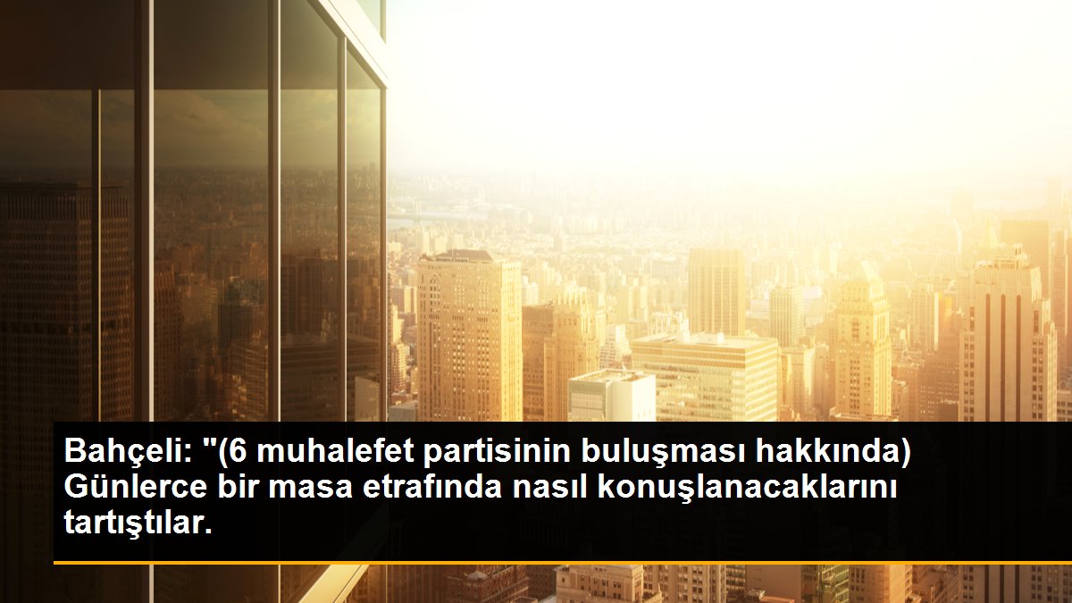 Bahçeli: "(6 muhalefet partisinin buluşması hakkında) Günlerce bir masa etrafında nasıl konuşlanacaklarını tartıştılar.