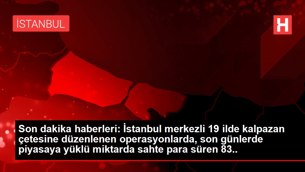 İstanbul merkezli 19 ilde sahte para operasyonu: 50 gözaltı