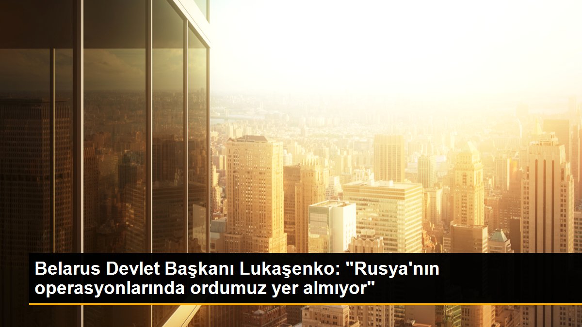 Belarus Devlet Başkanı Lukaşenko: "Rusya\'nın operasyonlarında ordumuz yer almıyor"