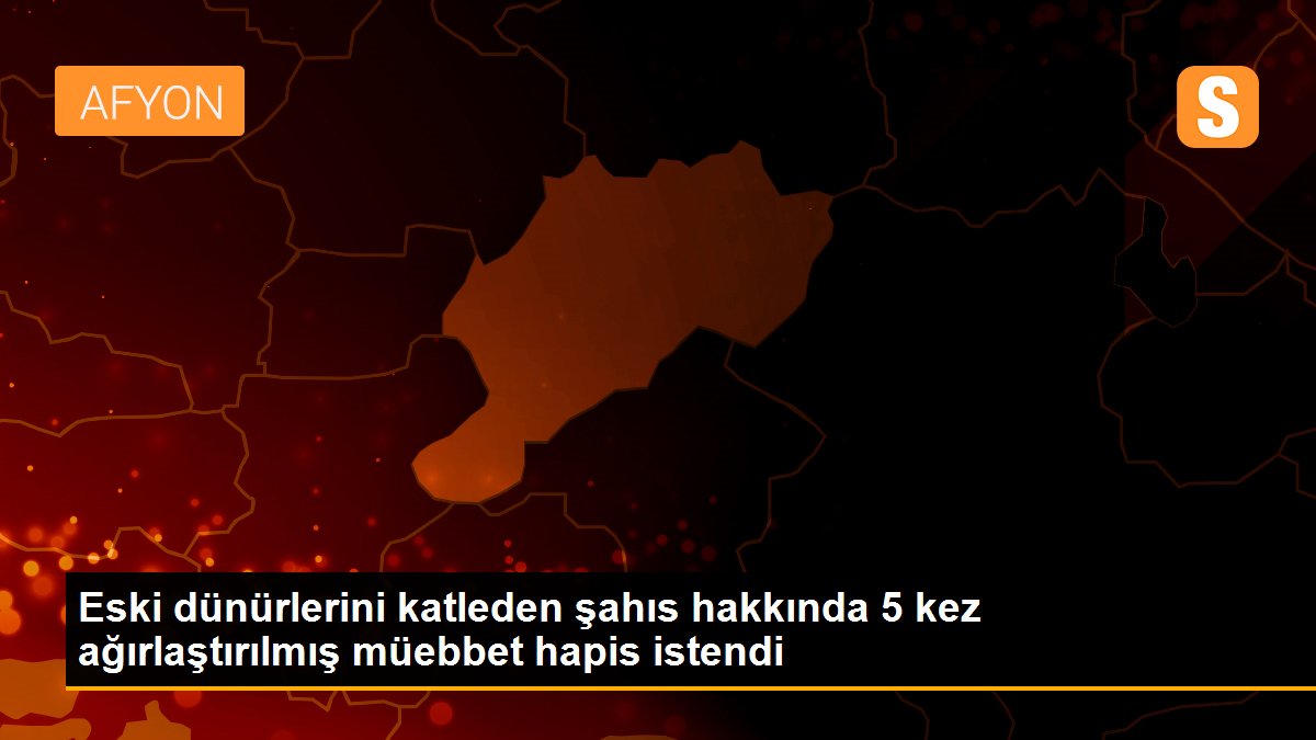 Eski dünürlerini katleden şahıs hakkında 5 kez ağırlaştırılmış müebbet hapis istendi