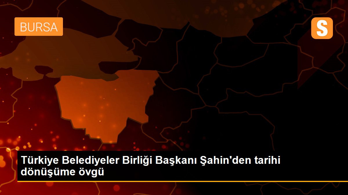 Türkiye Belediyeler Birliği Başkanı Şahin\'den tarihi dönüşüme övgü