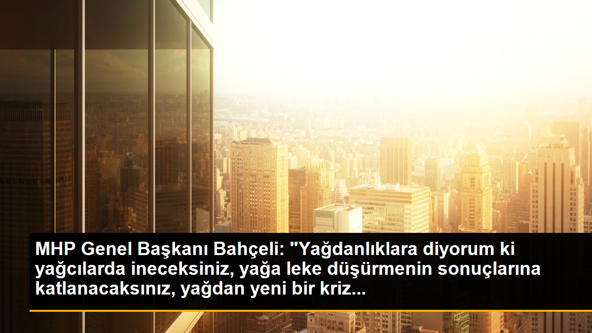 MHP Genel Başkanı Bahçeli: "Yağdanlıklara diyorum ki yağcılarda ineceksiniz, yağa leke düşürmenin sonuçlarına katlanacaksınız, yağdan yeni bir kriz...
