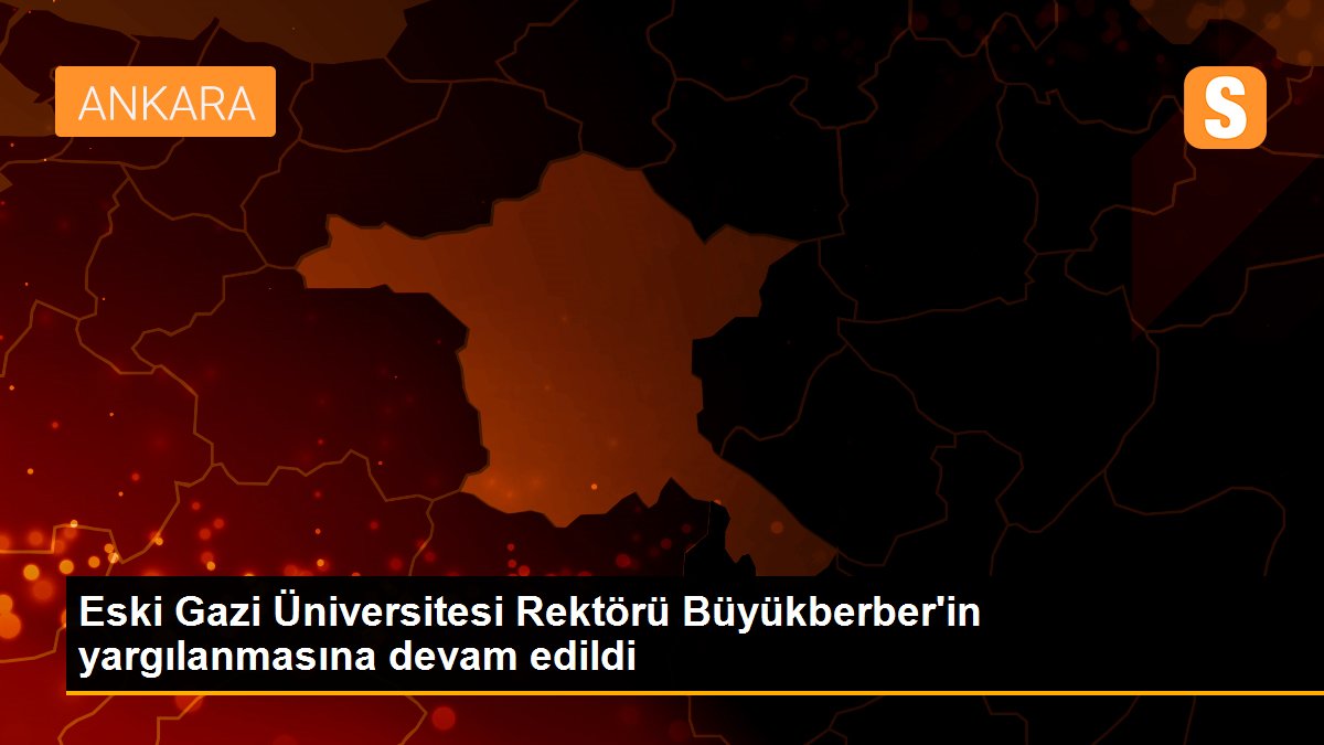 Eski Gazi Üniversitesi Rektörü Büyükberber\'in yargılanmasına devam edildi