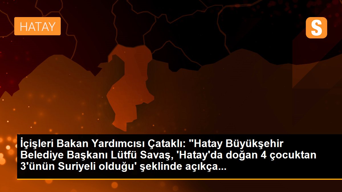 İçişleri Bakan Yardımcısı Çataklı: "Hatay Büyükşehir Belediye Başkanı Lütfü Savaş, \'Hatay\'da doğan 4 çocuktan 3\'ünün Suriyeli olduğu\' şeklinde açıkça...