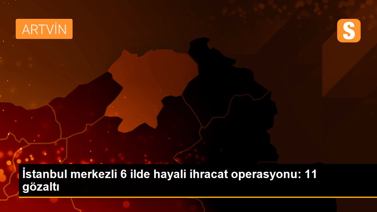 İstanbul merkezli 6 ilde hayali ihracat operasyonu: 11 gözaltı