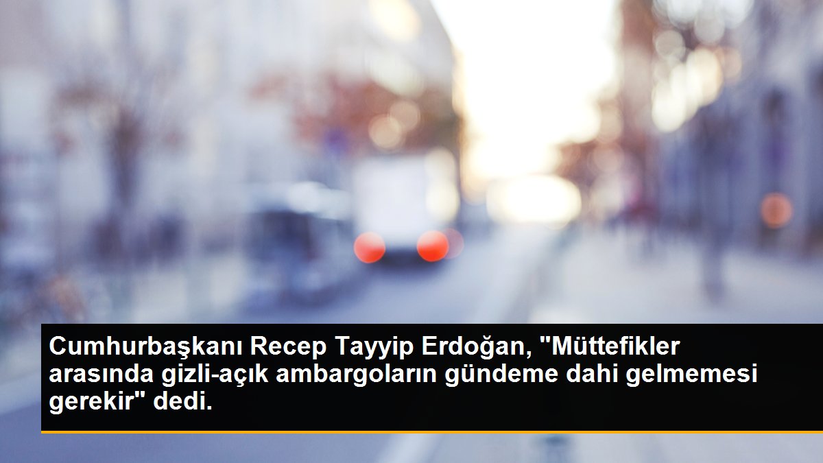 Cumhurbaşkanı Recep Tayyip Erdoğan, "Müttefikler arasında gizli-açık ambargoların gündeme dahi gelmemesi gerekir" dedi.