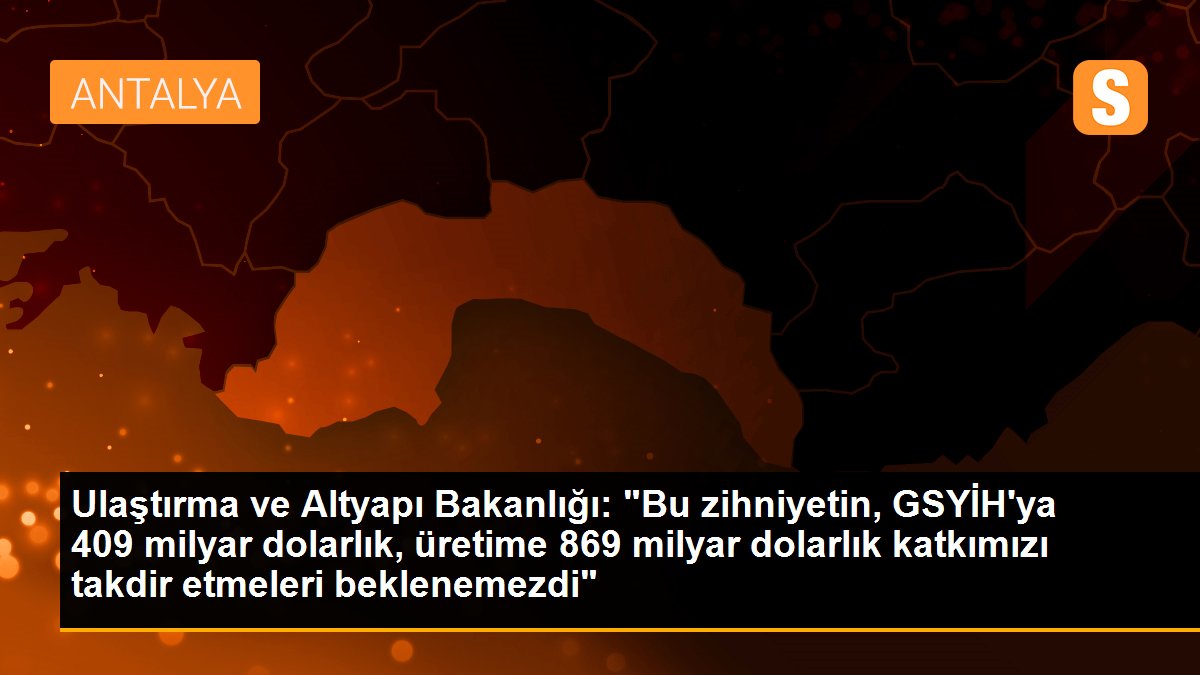 Ulaştırma ve Altyapı Bakanlığı: "Bu zihniyetin, GSYİH\'ya 409 milyar dolarlık, üretime 869 milyar dolarlık katkımızı takdir etmeleri beklenemezdi"