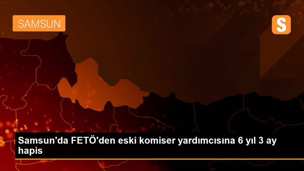 Samsun\'da FETÖ\'den eski komiser yardımcısına 6 yıl 3 ay hapis
