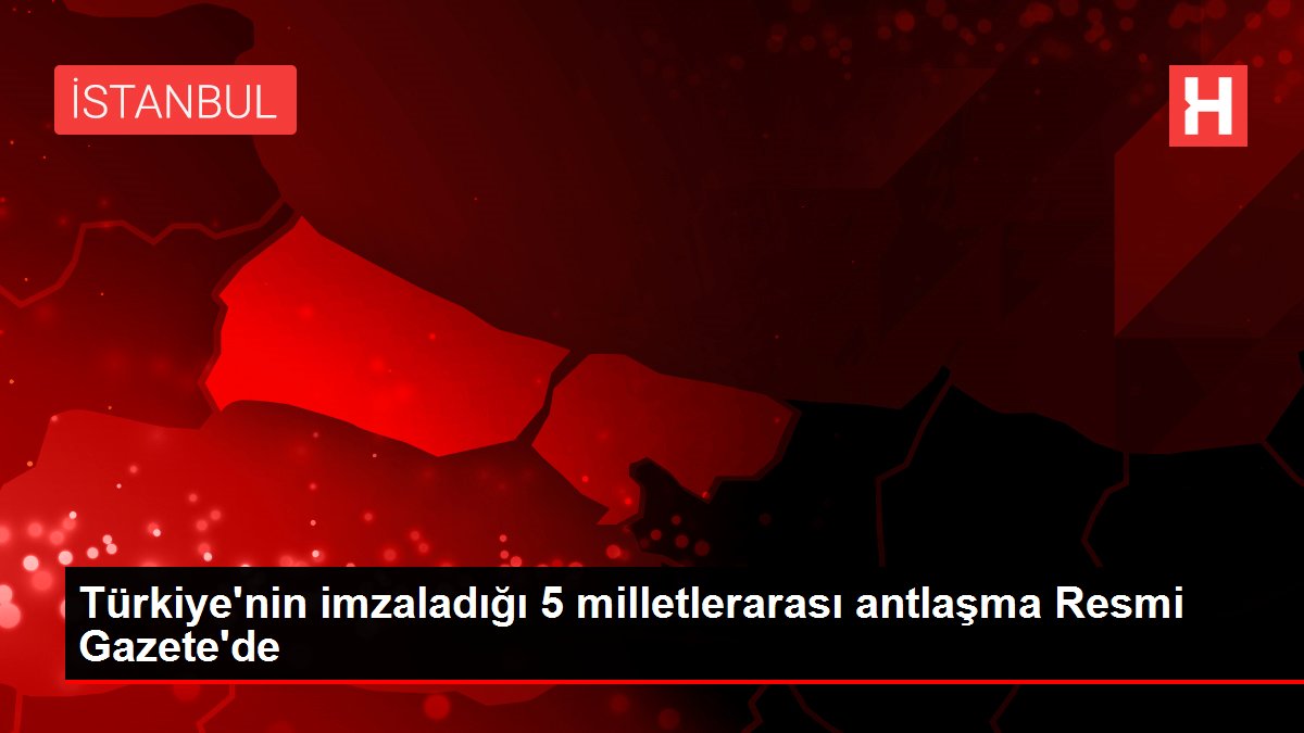 Türkiye'nin imzaladığı 5 milletlerarası antlaşma Resmi Gazete'de