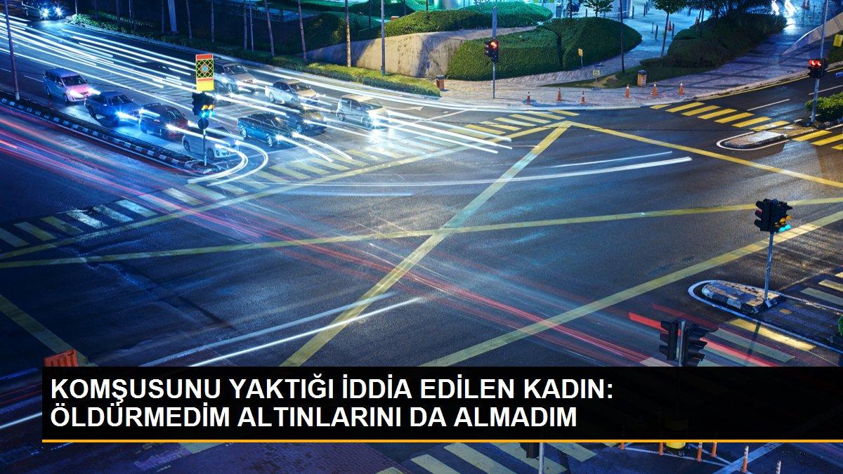 KOMŞUSUNU YAKTIĞI İDDİA EDİLEN KADIN: ÖLDÜRMEDİM ALTINLARINI DA ALMADIM